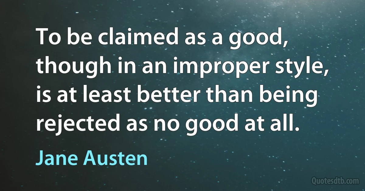 To be claimed as a good, though in an improper style, is at least better than being rejected as no good at all. (Jane Austen)