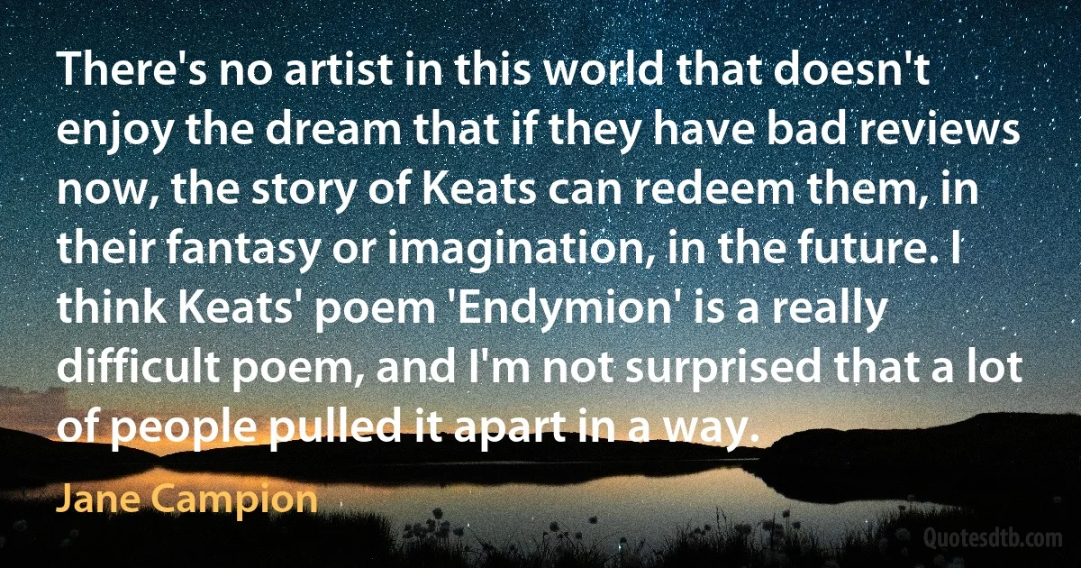 There's no artist in this world that doesn't enjoy the dream that if they have bad reviews now, the story of Keats can redeem them, in their fantasy or imagination, in the future. I think Keats' poem 'Endymion' is a really difficult poem, and I'm not surprised that a lot of people pulled it apart in a way. (Jane Campion)