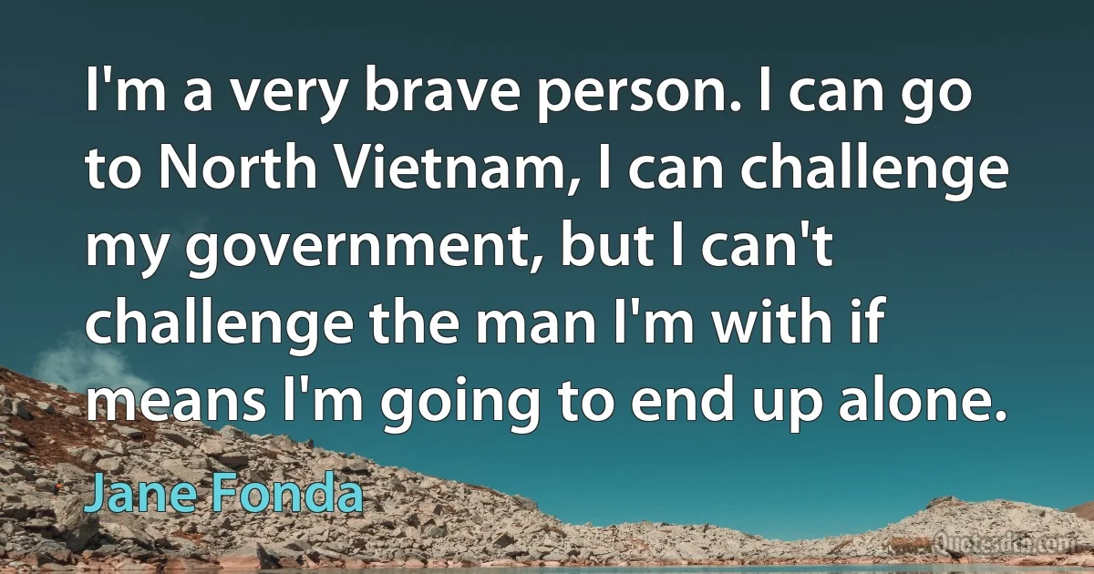 I'm a very brave person. I can go to North Vietnam, I can challenge my government, but I can't challenge the man I'm with if means I'm going to end up alone. (Jane Fonda)