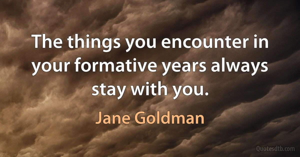 The things you encounter in your formative years always stay with you. (Jane Goldman)