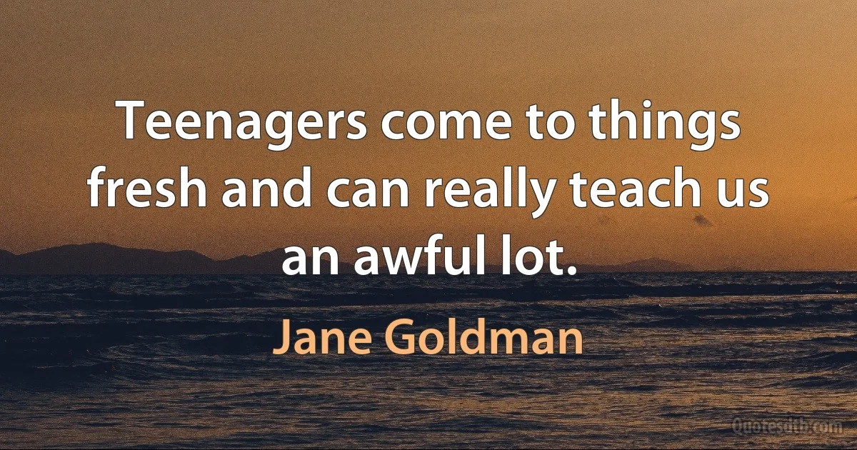 Teenagers come to things fresh and can really teach us an awful lot. (Jane Goldman)