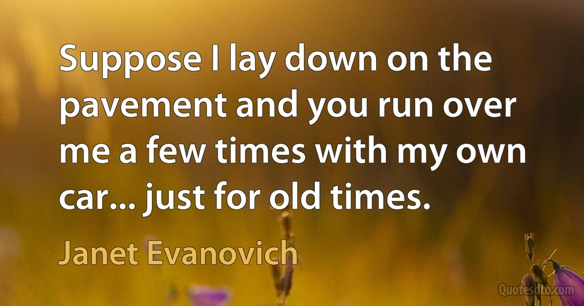 Suppose I lay down on the pavement and you run over me a few times with my own car... just for old times. (Janet Evanovich)