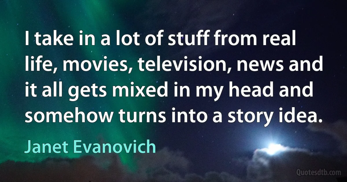 I take in a lot of stuff from real life, movies, television, news and it all gets mixed in my head and somehow turns into a story idea. (Janet Evanovich)