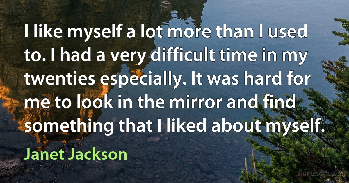 I like myself a lot more than I used to. I had a very difficult time in my twenties especially. It was hard for me to look in the mirror and find something that I liked about myself. (Janet Jackson)