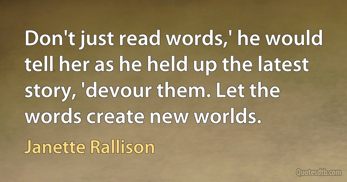 Don't just read words,' he would tell her as he held up the latest story, 'devour them. Let the words create new worlds. (Janette Rallison)