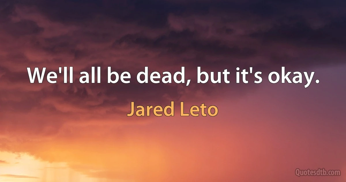 We'll all be dead, but it's okay. (Jared Leto)