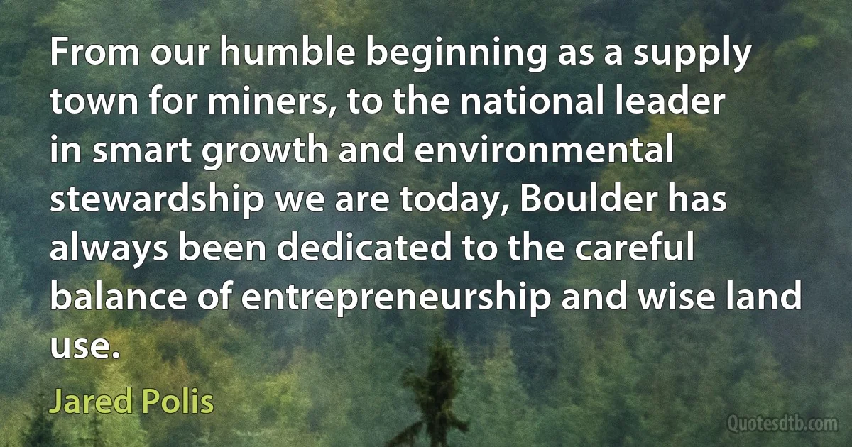 From our humble beginning as a supply town for miners, to the national leader in smart growth and environmental stewardship we are today, Boulder has always been dedicated to the careful balance of entrepreneurship and wise land use. (Jared Polis)