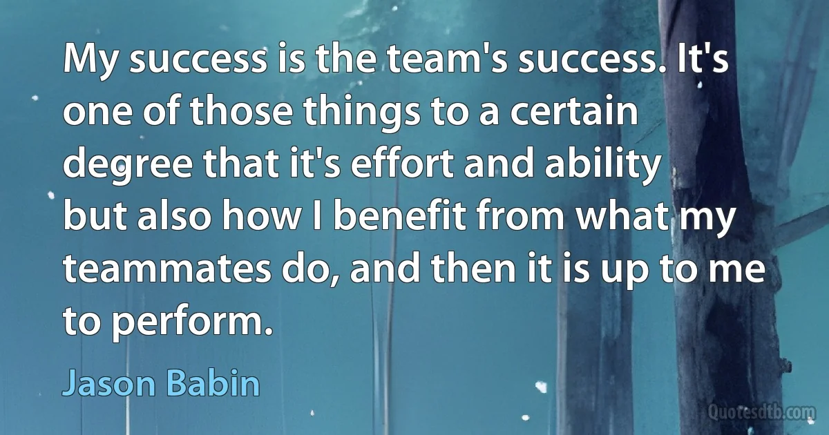 My success is the team's success. It's one of those things to a certain degree that it's effort and ability but also how I benefit from what my teammates do, and then it is up to me to perform. (Jason Babin)