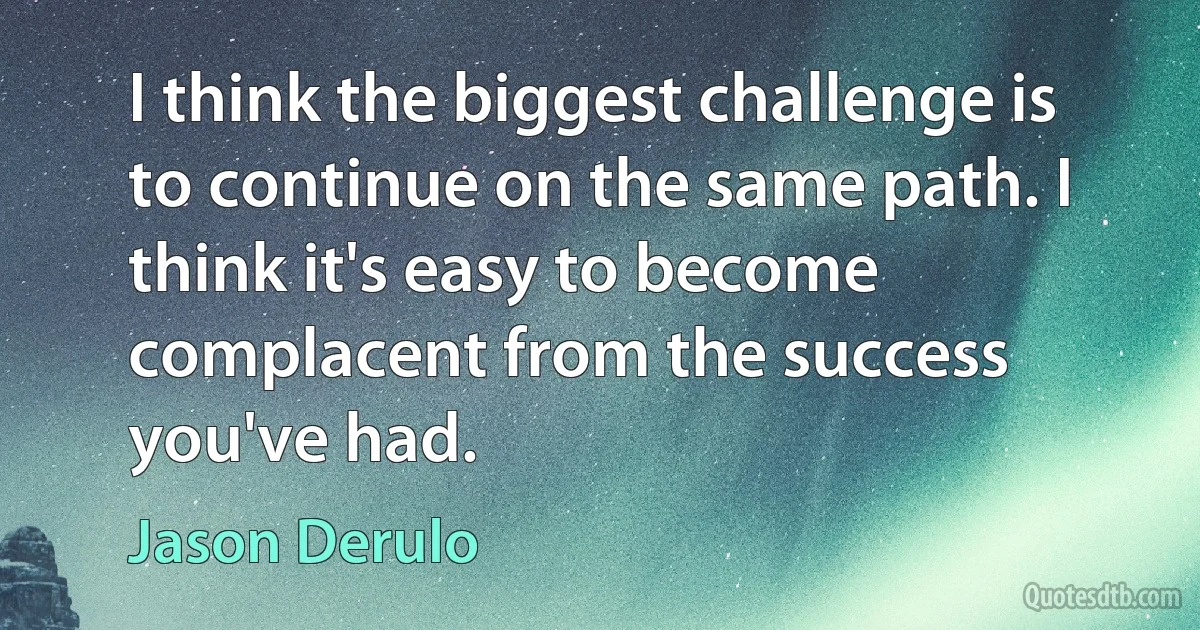 I think the biggest challenge is to continue on the same path. I think it's easy to become complacent from the success you've had. (Jason Derulo)