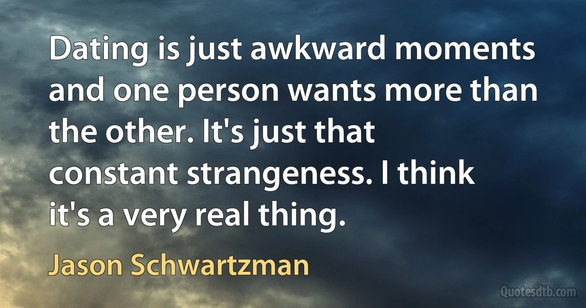 Dating is just awkward moments and one person wants more than the other. It's just that constant strangeness. I think it's a very real thing. (Jason Schwartzman)