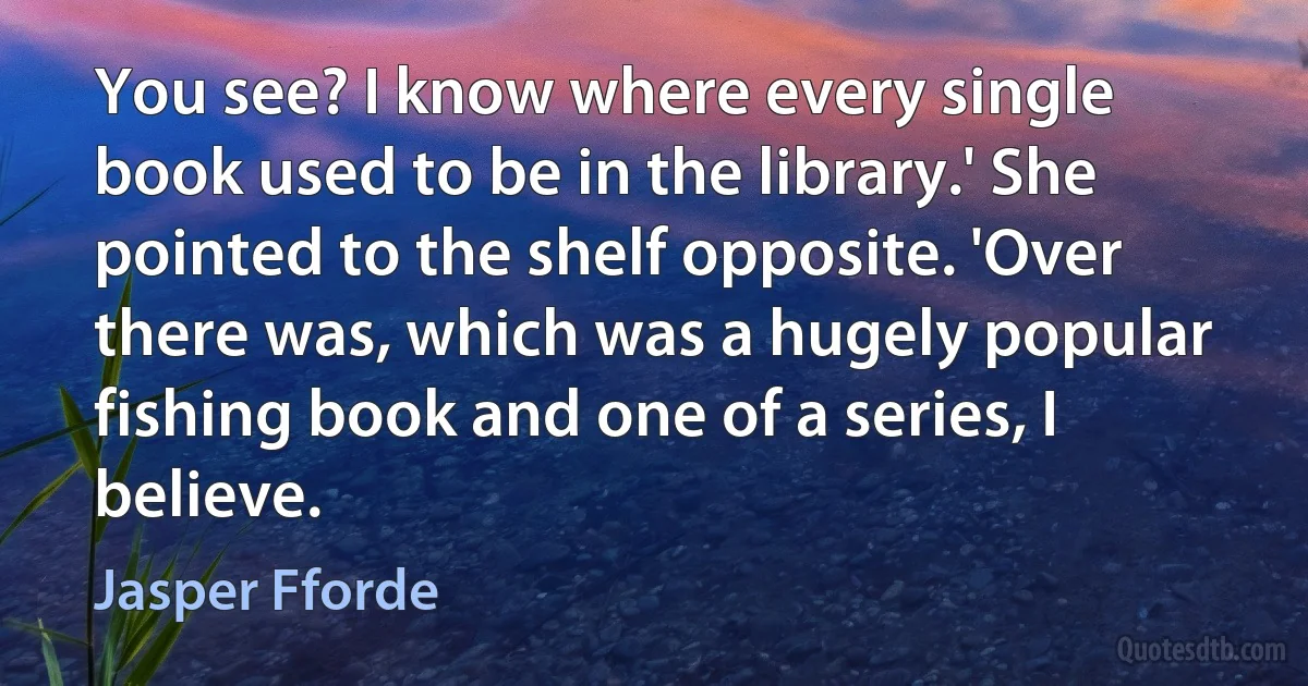 You see? I know where every single book used to be in the library.' She pointed to the shelf opposite. 'Over there was, which was a hugely popular fishing book and one of a series, I believe. (Jasper Fforde)