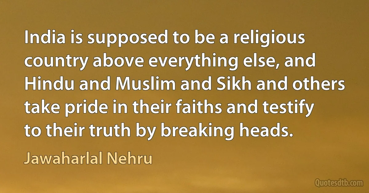 India is supposed to be a religious country above everything else, and Hindu and Muslim and Sikh and others take pride in their faiths and testify to their truth by breaking heads. (Jawaharlal Nehru)