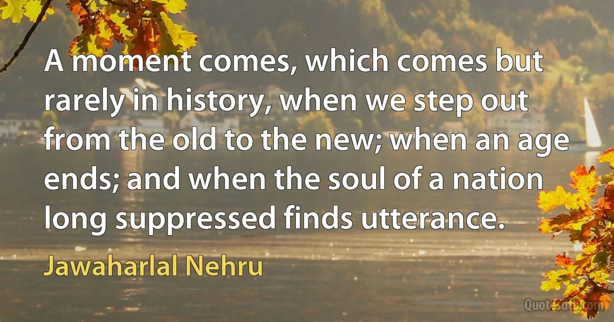 A moment comes, which comes but rarely in history, when we step out from the old to the new; when an age ends; and when the soul of a nation long suppressed finds utterance. (Jawaharlal Nehru)