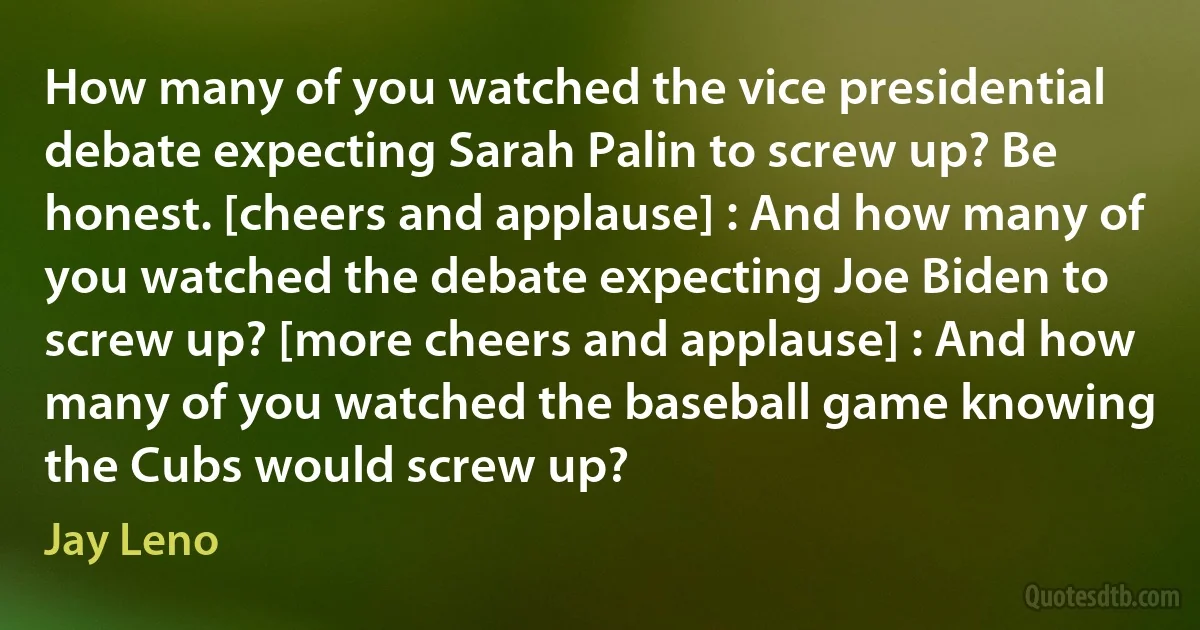 How many of you watched the vice presidential debate expecting Sarah Palin to screw up? Be honest. [cheers and applause] : And how many of you watched the debate expecting Joe Biden to screw up? [more cheers and applause] : And how many of you watched the baseball game knowing the Cubs would screw up? (Jay Leno)