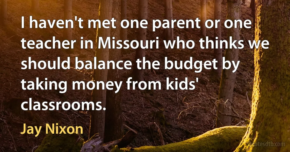 I haven't met one parent or one teacher in Missouri who thinks we should balance the budget by taking money from kids' classrooms. (Jay Nixon)