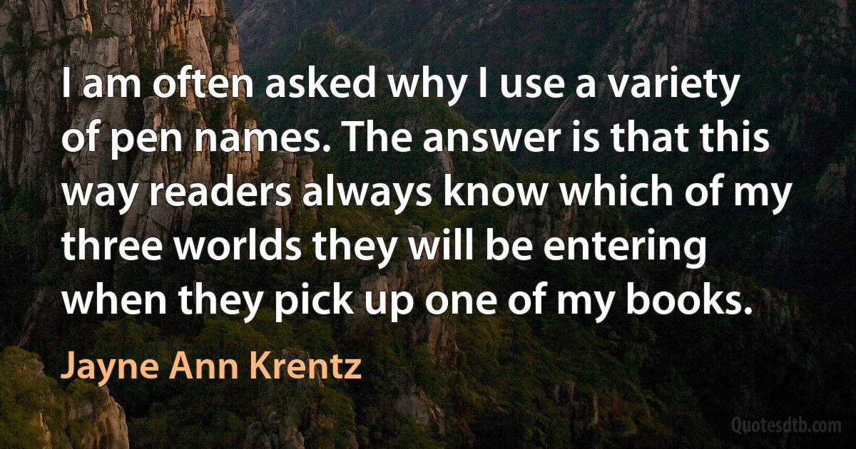 I am often asked why I use a variety of pen names. The answer is that this way readers always know which of my three worlds they will be entering when they pick up one of my books. (Jayne Ann Krentz)