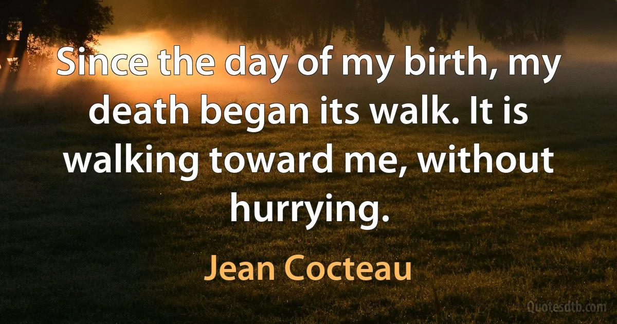 Since the day of my birth, my death began its walk. It is walking toward me, without hurrying. (Jean Cocteau)