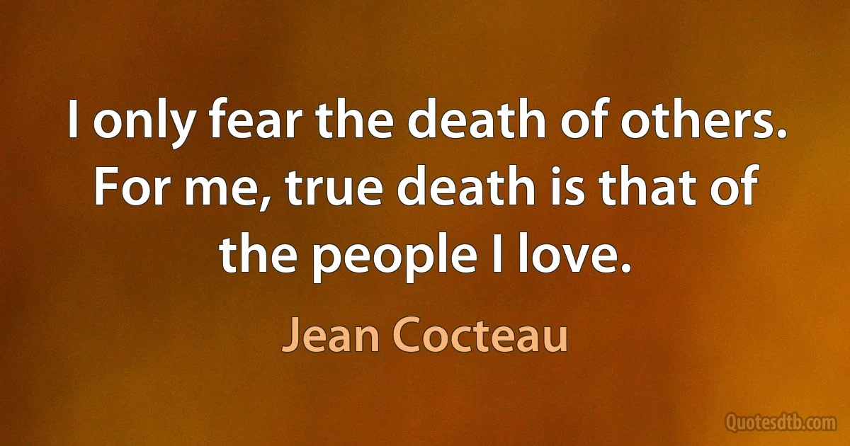 I only fear the death of others. For me, true death is that of the people I love. (Jean Cocteau)