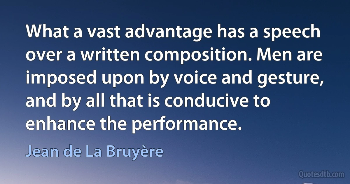 What a vast advantage has a speech over a written composition. Men are imposed upon by voice and gesture, and by all that is conducive to enhance the performance. (Jean de La Bruyère)