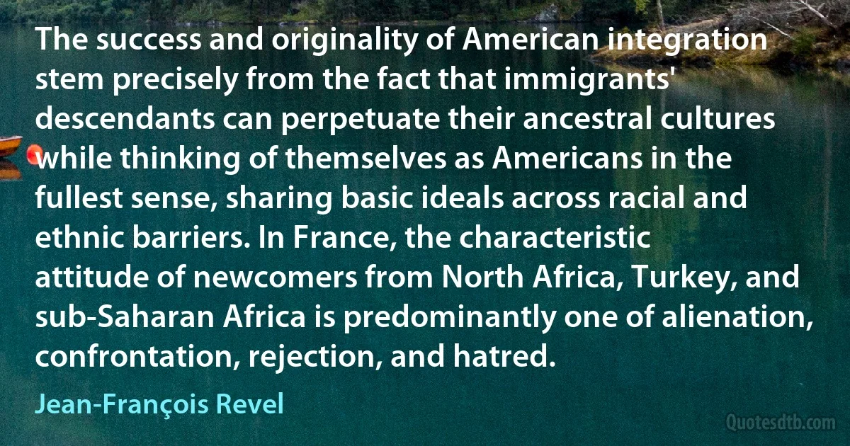 The success and originality of American integration stem precisely from the fact that immigrants' descendants can perpetuate their ancestral cultures while thinking of themselves as Americans in the fullest sense, sharing basic ideals across racial and ethnic barriers. In France, the characteristic attitude of newcomers from North Africa, Turkey, and sub-Saharan Africa is predominantly one of alienation, confrontation, rejection, and hatred. (Jean-François Revel)