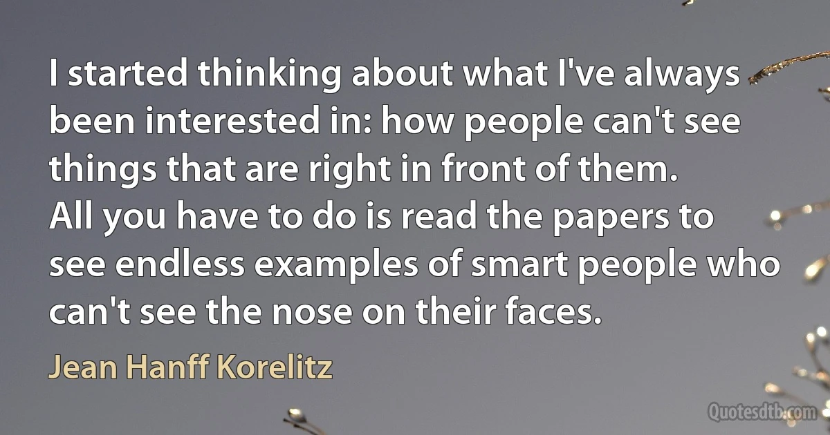 I started thinking about what I've always been interested in: how people can't see things that are right in front of them. All you have to do is read the papers to see endless examples of smart people who can't see the nose on their faces. (Jean Hanff Korelitz)