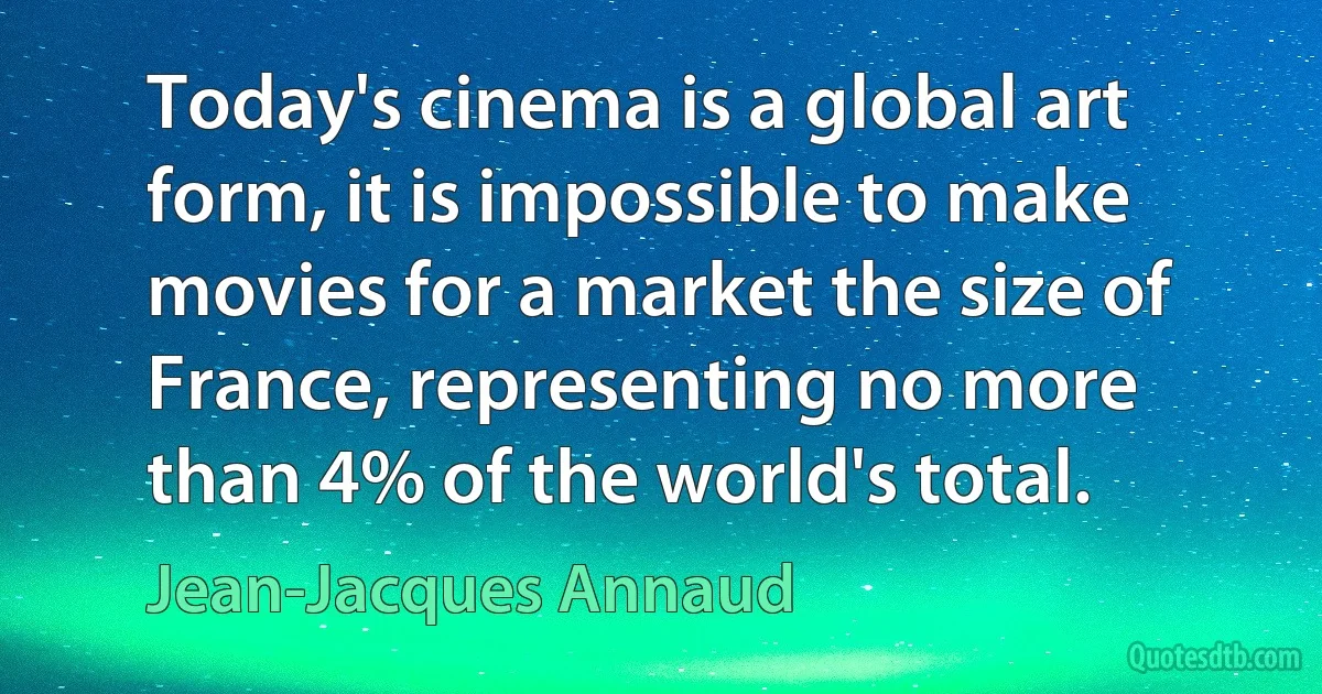 Today's cinema is a global art form, it is impossible to make movies for a market the size of France, representing no more than 4% of the world's total. (Jean-Jacques Annaud)