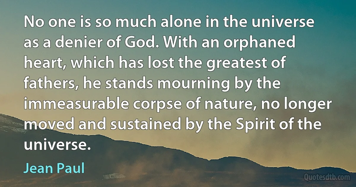 No one is so much alone in the universe as a denier of God. With an orphaned heart, which has lost the greatest of fathers, he stands mourning by the immeasurable corpse of nature, no longer moved and sustained by the Spirit of the universe. (Jean Paul)