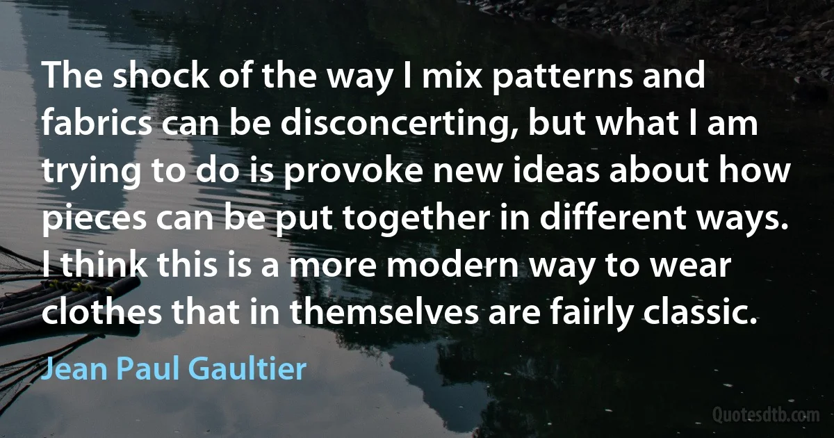 The shock of the way I mix patterns and fabrics can be disconcerting, but what I am trying to do is provoke new ideas about how pieces can be put together in different ways. I think this is a more modern way to wear clothes that in themselves are fairly classic. (Jean Paul Gaultier)