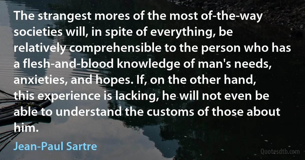 The strangest mores of the most of-the-way societies will, in spite of everything, be relatively comprehensible to the person who has a flesh-and-blood knowledge of man's needs, anxieties, and hopes. If, on the other hand, this experience is lacking, he will not even be able to understand the customs of those about him. (Jean-Paul Sartre)