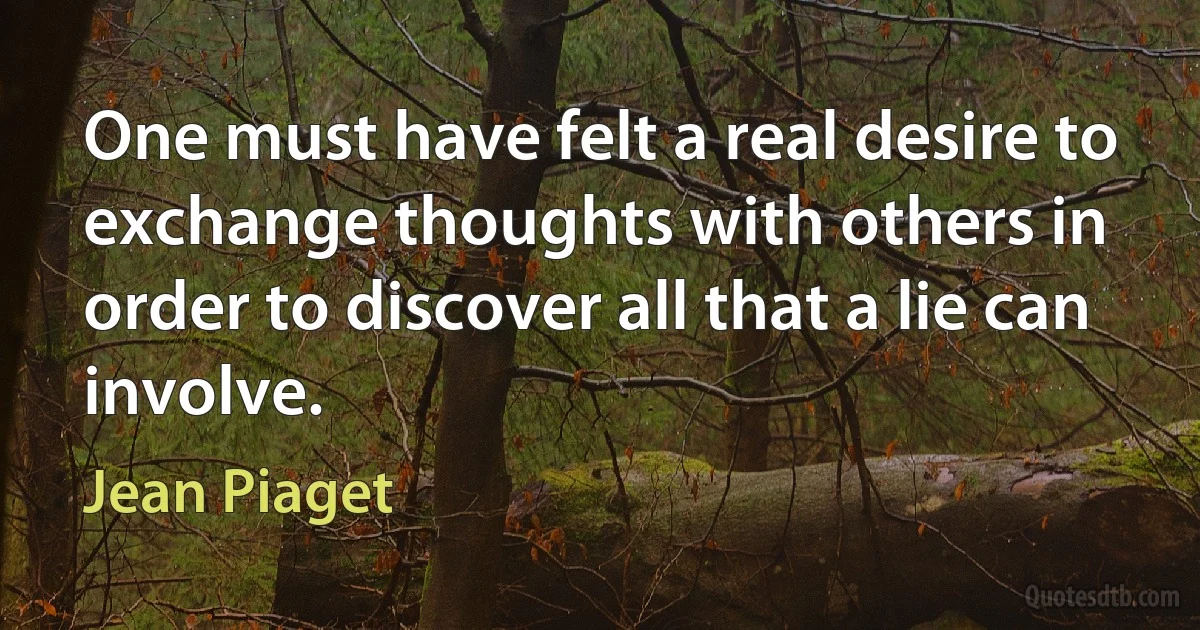 One must have felt a real desire to exchange thoughts with others in order to discover all that a lie can involve. (Jean Piaget)