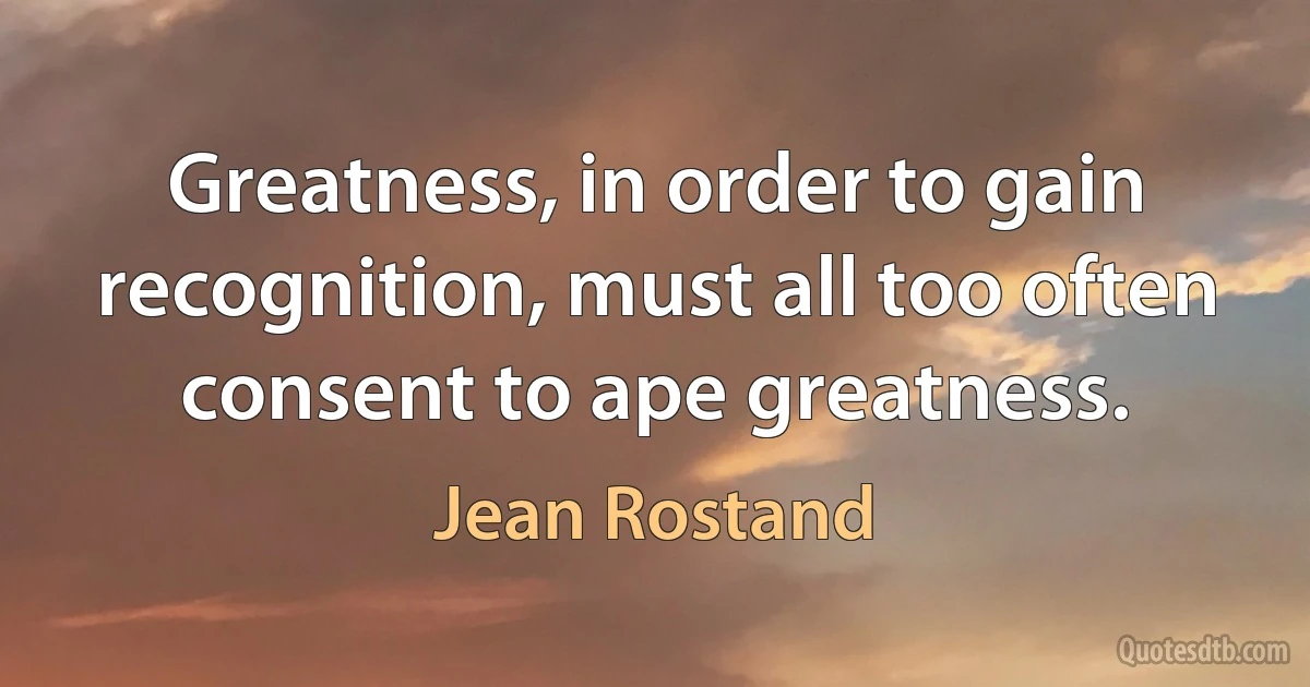 Greatness, in order to gain recognition, must all too often consent to ape greatness. (Jean Rostand)