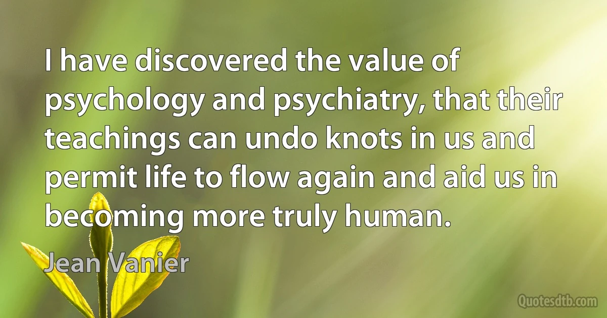 I have discovered the value of psychology and psychiatry, that their teachings can undo knots in us and permit life to flow again and aid us in becoming more truly human. (Jean Vanier)