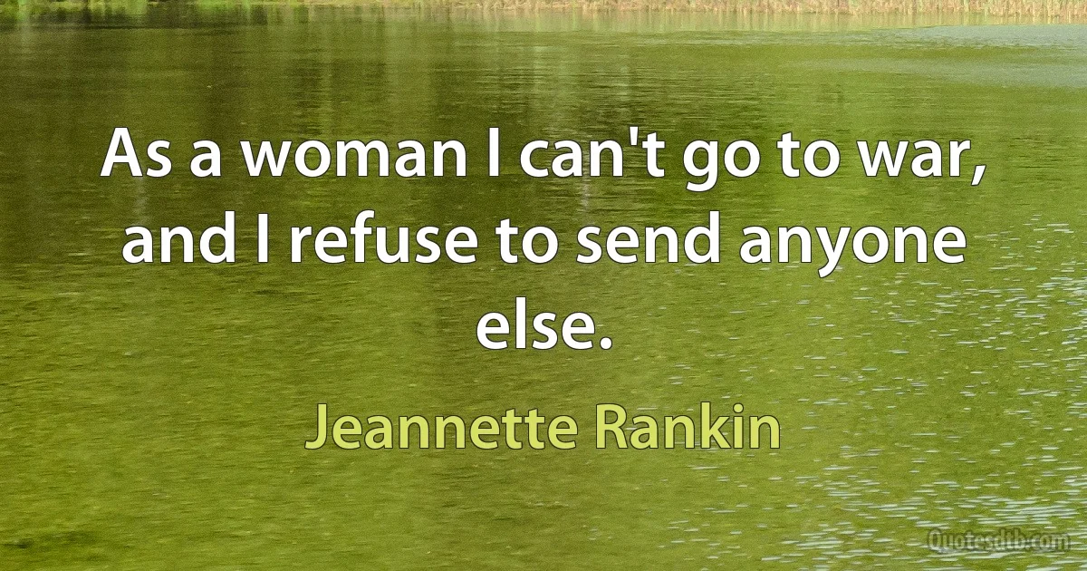 As a woman I can't go to war, and I refuse to send anyone else. (Jeannette Rankin)