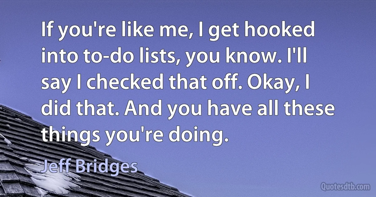 If you're like me, I get hooked into to-do lists, you know. I'll say I checked that off. Okay, I did that. And you have all these things you're doing. (Jeff Bridges)