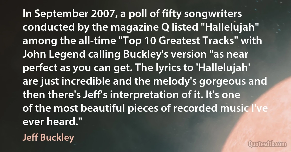 In September 2007, a poll of fifty songwriters conducted by the magazine Q listed "Hallelujah" among the all-time "Top 10 Greatest Tracks" with John Legend calling Buckley's version "as near perfect as you can get. The lyrics to 'Hallelujah' are just incredible and the melody's gorgeous and then there's Jeff's interpretation of it. It's one of the most beautiful pieces of recorded music I've ever heard." (Jeff Buckley)