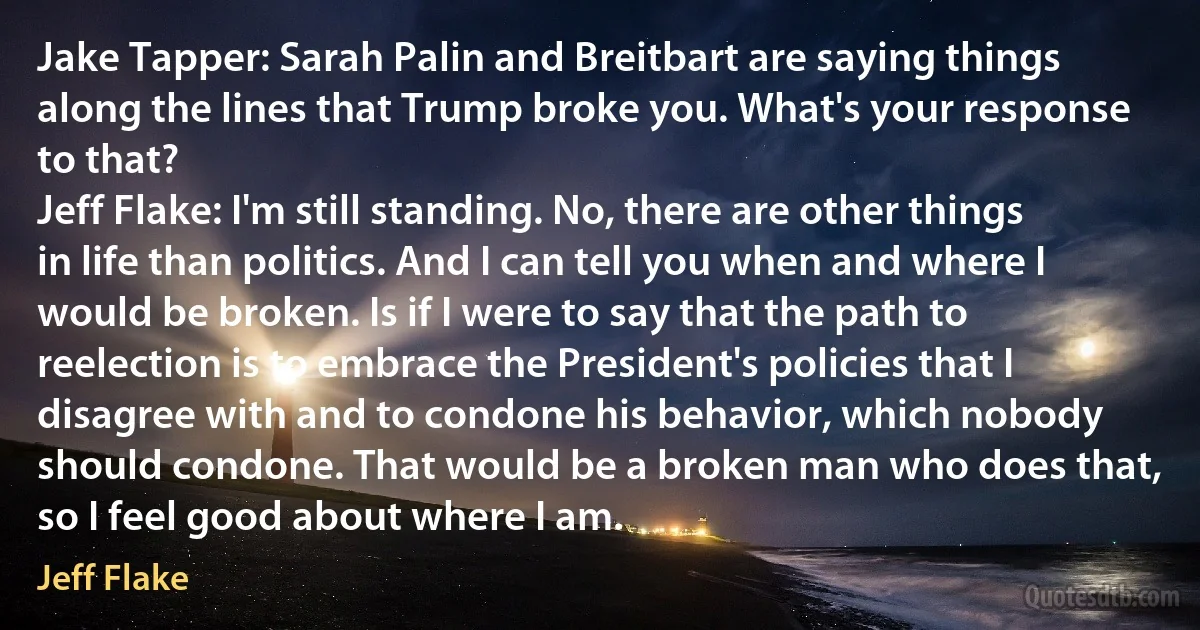 Jake Tapper: Sarah Palin and Breitbart are saying things along the lines that Trump broke you. What's your response to that?
Jeff Flake: I'm still standing. No, there are other things in life than politics. And I can tell you when and where I would be broken. Is if I were to say that the path to reelection is to embrace the President's policies that I disagree with and to condone his behavior, which nobody should condone. That would be a broken man who does that, so I feel good about where I am. (Jeff Flake)