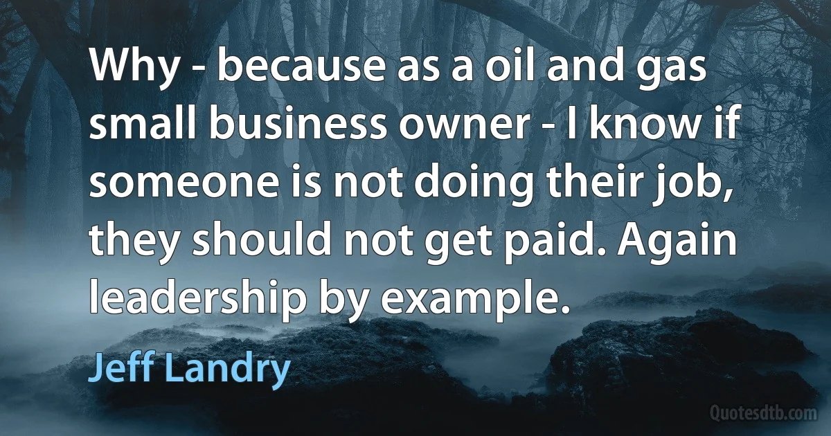 Why - because as a oil and gas small business owner - I know if someone is not doing their job, they should not get paid. Again leadership by example. (Jeff Landry)