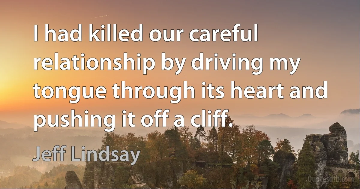 I had killed our careful relationship by driving my tongue through its heart and pushing it off a cliff. (Jeff Lindsay)