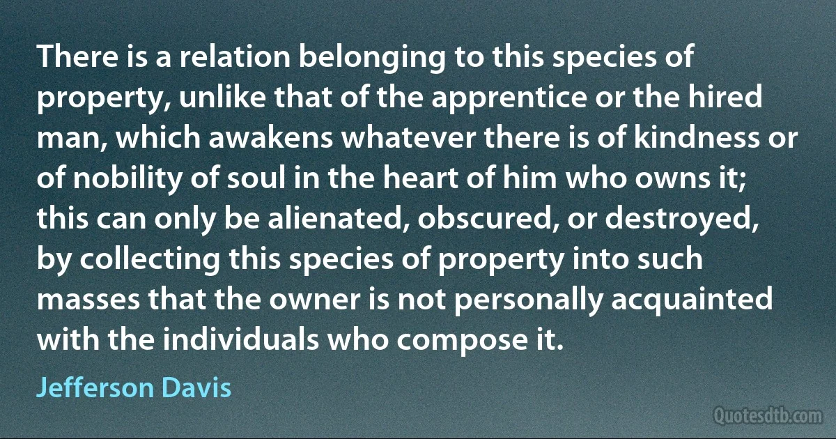 There is a relation belonging to this species of property, unlike that of the apprentice or the hired man, which awakens whatever there is of kindness or of nobility of soul in the heart of him who owns it; this can only be alienated, obscured, or destroyed, by collecting this species of property into such masses that the owner is not personally acquainted with the individuals who compose it. (Jefferson Davis)