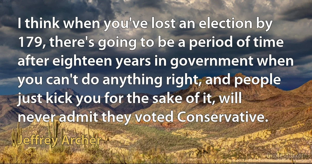 I think when you've lost an election by 179, there's going to be a period of time after eighteen years in government when you can't do anything right, and people just kick you for the sake of it, will never admit they voted Conservative. (Jeffrey Archer)