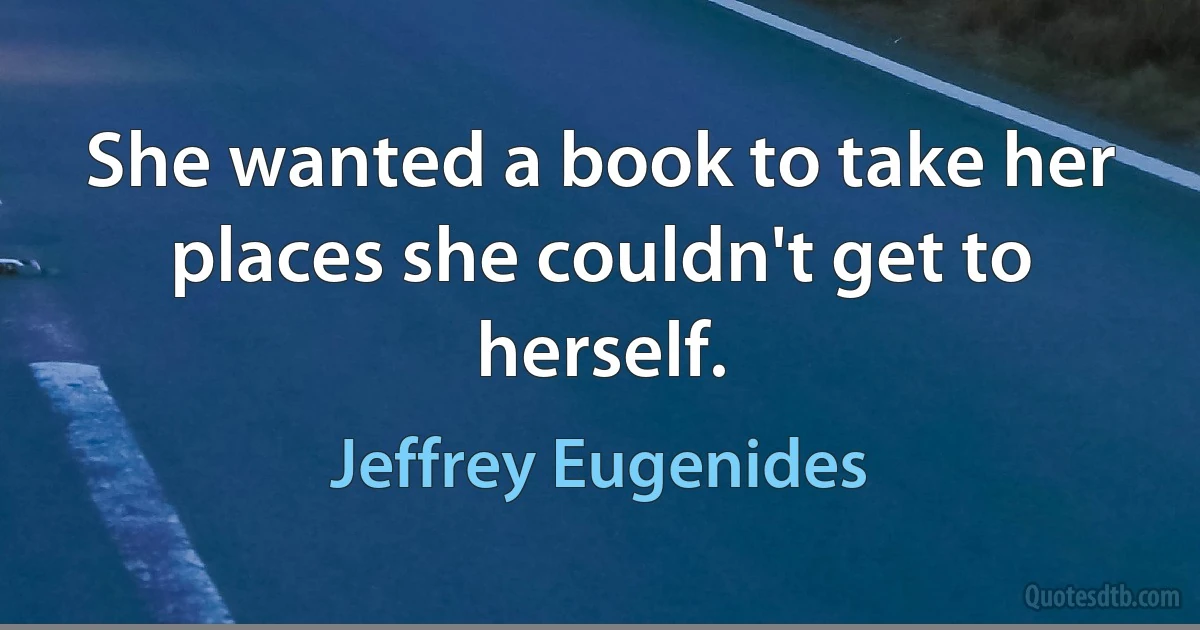 She wanted a book to take her places she couldn't get to herself. (Jeffrey Eugenides)