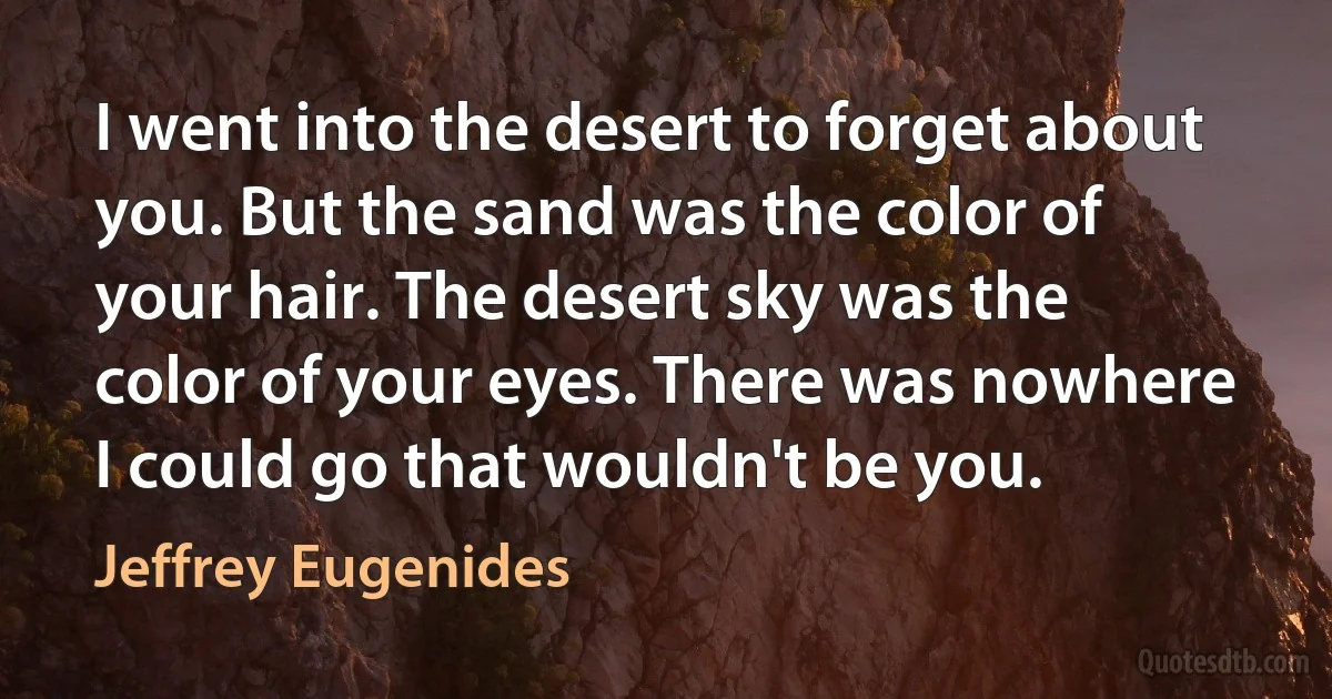 I went into the desert to forget about you. But the sand was the color of your hair. The desert sky was the color of your eyes. There was nowhere I could go that wouldn't be you. (Jeffrey Eugenides)