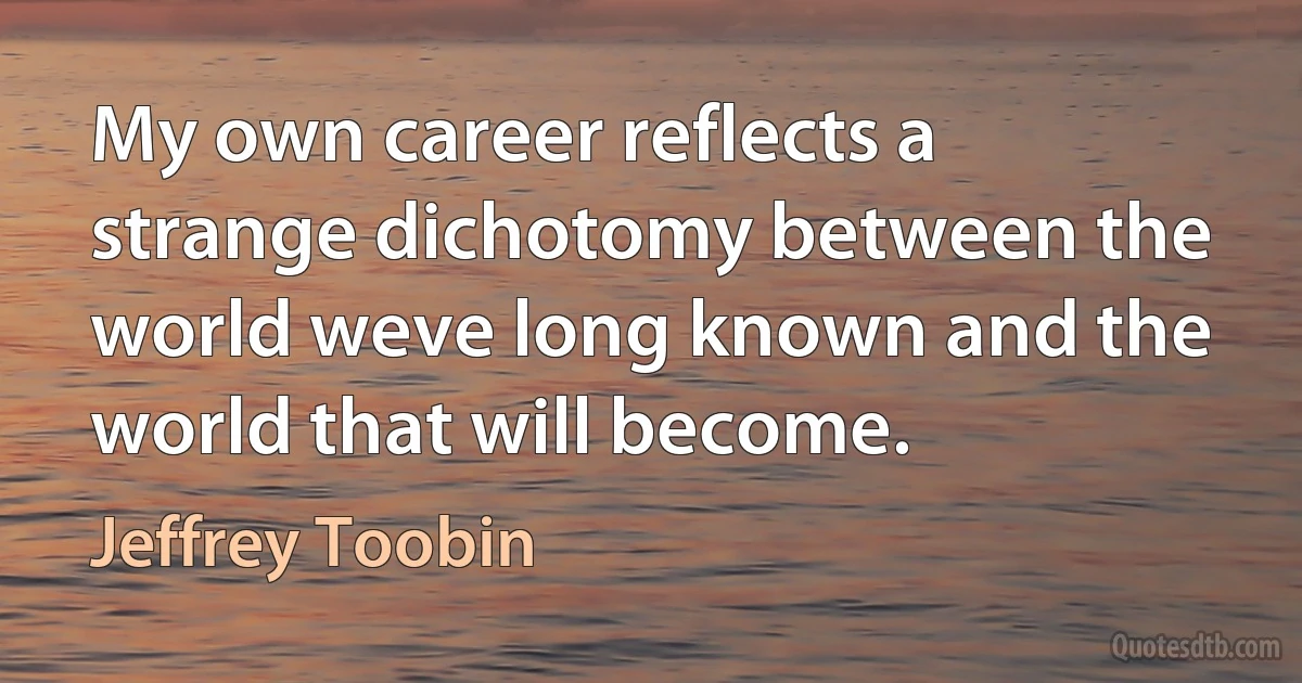 My own career reflects a strange dichotomy between the world weve long known and the world that will become. (Jeffrey Toobin)