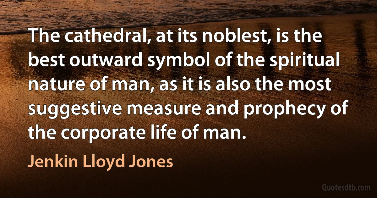 The cathedral, at its noblest, is the best outward symbol of the spiritual nature of man, as it is also the most suggestive measure and prophecy of the corporate life of man. (Jenkin Lloyd Jones)