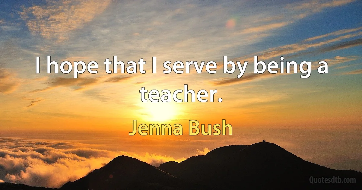 I hope that I serve by being a teacher. (Jenna Bush)