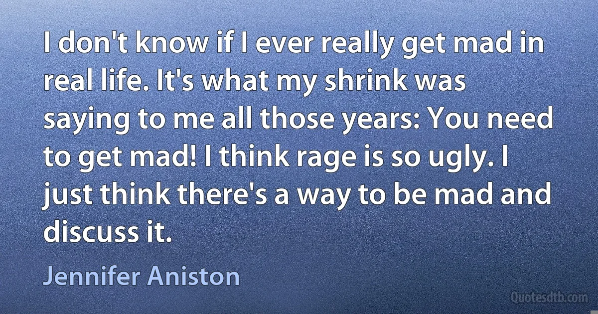 I don't know if I ever really get mad in real life. It's what my shrink was saying to me all those years: You need to get mad! I think rage is so ugly. I just think there's a way to be mad and discuss it. (Jennifer Aniston)