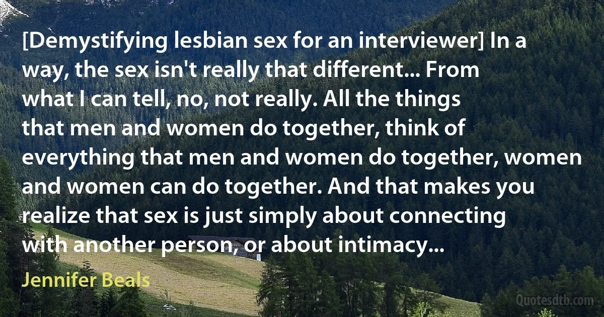 [Demystifying lesbian sex for an interviewer] In a way, the sex isn't really that different... From what I can tell, no, not really. All the things that men and women do together, think of everything that men and women do together, women and women can do together. And that makes you realize that sex is just simply about connecting with another person, or about intimacy... (Jennifer Beals)