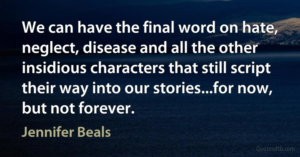 We can have the final word on hate, neglect, disease and all the other insidious characters that still script their way into our stories...for now, but not forever. (Jennifer Beals)