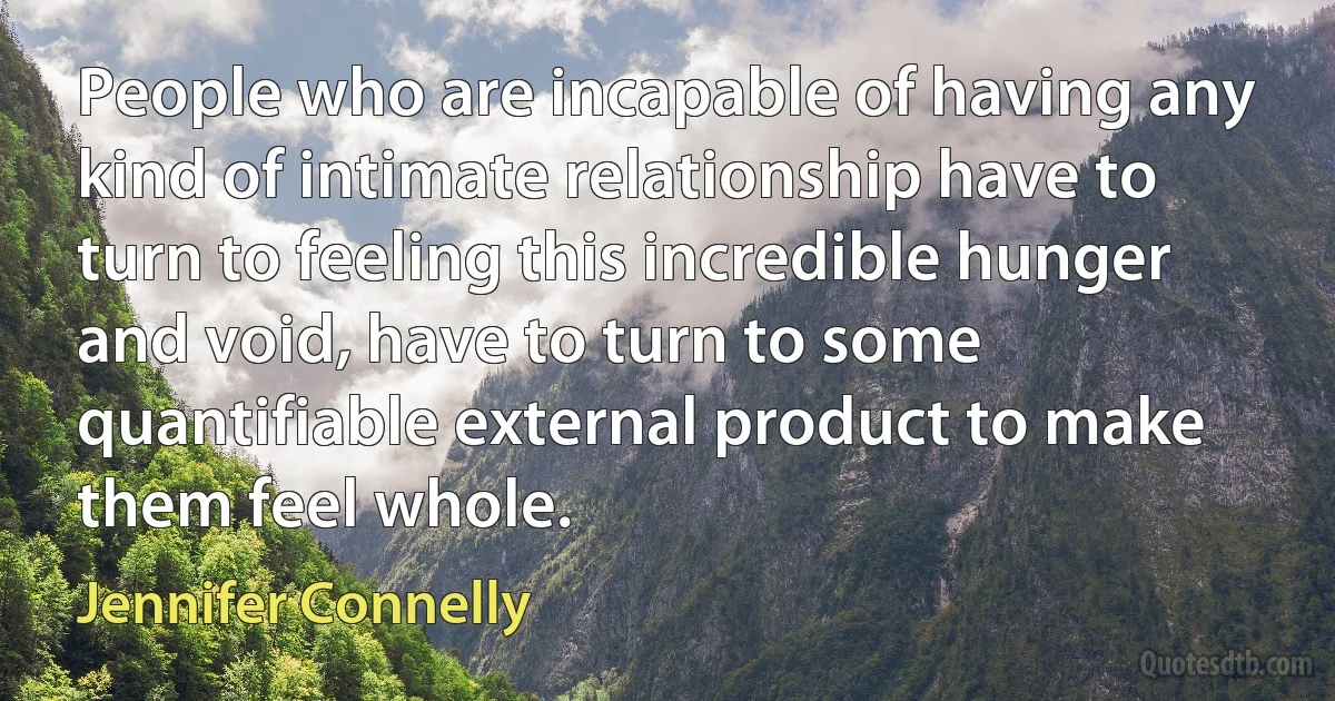 People who are incapable of having any kind of intimate relationship have to turn to feeling this incredible hunger and void, have to turn to some quantifiable external product to make them feel whole. (Jennifer Connelly)