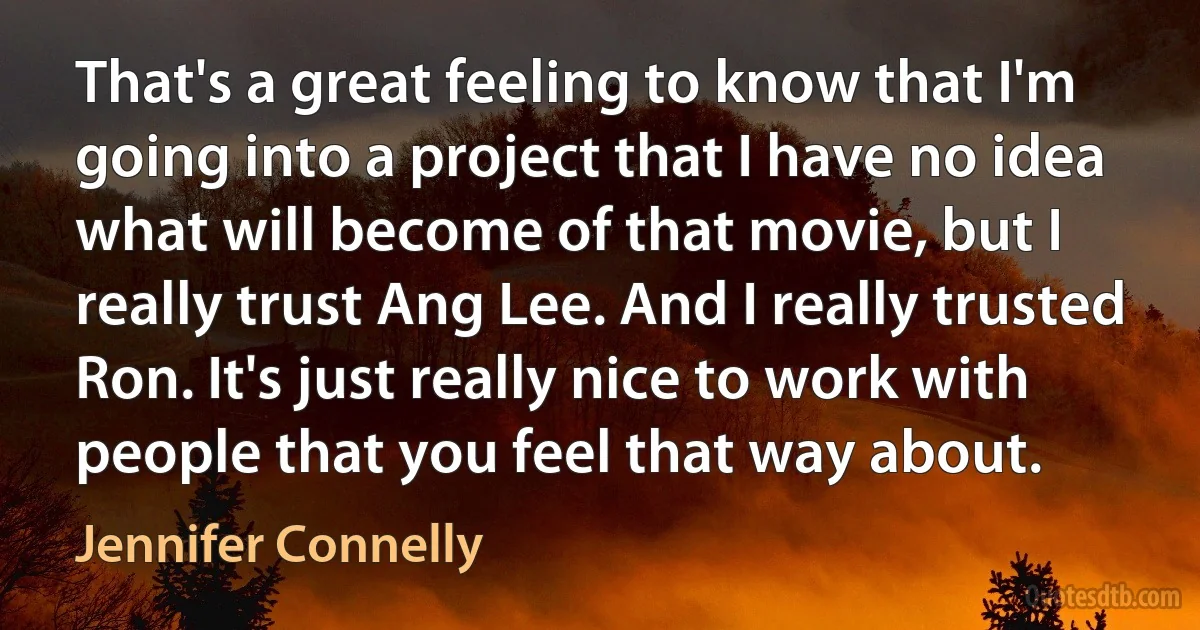 That's a great feeling to know that I'm going into a project that I have no idea what will become of that movie, but I really trust Ang Lee. And I really trusted Ron. It's just really nice to work with people that you feel that way about. (Jennifer Connelly)